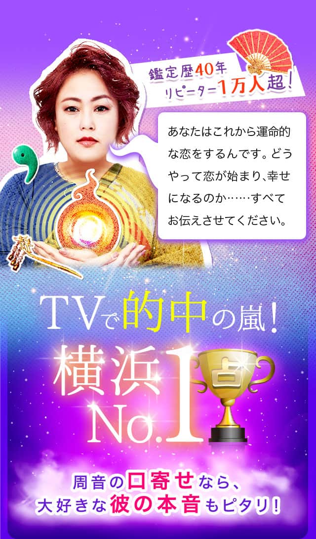 鑑定歴40年 リピーター１万人超! あなたはこれから運命的な恋をするんです。どうやって恋が始まり、幸せになるのか……すべてお伝えさせてください。TVで的中の嵐！ 横浜No.1 周音の口寄せなら、大好きな彼の本音もピタリ！