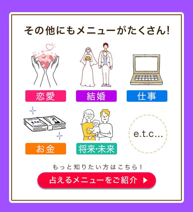 その他にもメニューがたくさん！ 恋愛 結婚 仕事 お金 将来・未来 etc... もっと知りたい方はこちら！