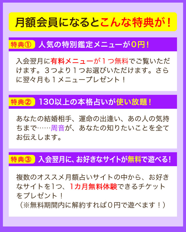 月額会員になるとこんな特典が！ 特典① 人気の特別鑑定メニューが０円！ 入会翌月に有料メニューが1つ無料でご覧いただけます。３つより１つお選びいただけます。さらに翌々月も１メニュープレゼント！ 特典② 130以上の本格占いが使い放題！ あなたの結婚相手、運命の出逢い、あの人の気持ちまで……周音が、あなたの知りたいことを全てお伝えします。 特典③ 入会翌月に、お好きなサイトが無料で遊べる！ 複数のオススメ月額占いサイトの中から、お好きなサイトを1つ、1カ月無料体験できるチケットをプレゼント！（※無料期間内に解約すれば０円で遊べます！）